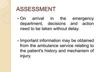 ASSESSMENT
 On arrival in the emergency
department, decisions and action
need to be taken without delay.
 Important information may be obtained
from the ambulance service relating to
the patient's history and mechanism of
injury.
 