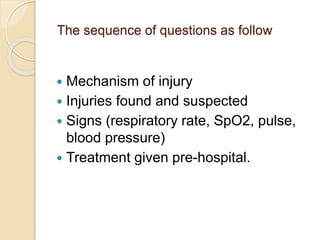 The sequence of questions as follow
 Mechanism of injury
 Injuries found and suspected
 Signs (respiratory rate, SpO2, pulse,
blood pressure)
 Treatment given pre-hospital.
 