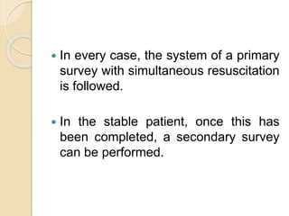  In every case, the system of a primary
survey with simultaneous resuscitation
is followed.
 In the stable patient, once this has
been completed, a secondary survey
can be performed.
 