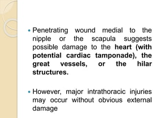  Penetrating wound medial to the
nipple or the scapula suggests
possible damage to the heart (with
potential cardiac tamponade), the
great vessels, or the hilar
structures.
 However, major intrathoracic injuries
may occur without obvious external
damage
 