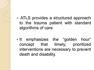  ATLS provides a structured approach
to the trauma patient with standard
algorithms of care
 It emphasizes the “golden hour”
concept that timely, prioritized
interventions are necessary to prevent
death and disability.
 