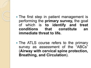  The first step in patient management is
performing the primary survey, the goal
of which is to identify and treat
conditions that constitute an
immediate threat to life.
 The ATLS course refers to the primary
survey as assessment of the “ABCs”
(Airway with cervical spine protection,
Breathing, and Circulation).
 