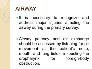 AIRWAY
 It is necessary to recognize and
address major injuries affecting the
airway during the primary survey.
 Airway patency and air exchange
should be assessed by listening for air
movement at the patient’s nose,
mouth, and lung fields; inspecting the
oropharynx for foreign-body
obstruction.
 