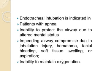  Endotracheal intubation is indicated in
Patients with apnea
Inability to protect the airway due to
altered mental status
Impending airway compromise due to
inhalation injury, hematoma, facial
bleeding, soft tissue swelling, or
aspiration;
Inability to maintain oxygenation.
 