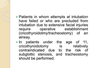  Patients in whom attempts at intubation
have failed or who are precluded from
intubation due to extensive facial injuries
require operative establishment
(cricothyroidotmy/tracheostomy) of an
airway.
 In patients under the age of 11,
cricothyroidotomy is relatively
contraindicated due to the risk of
subglottic stenosis, and tracheostomy
should be performed.
 