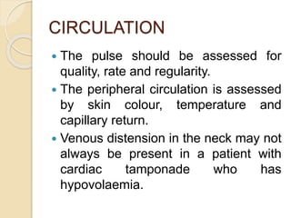 CIRCULATION
 The pulse should be assessed for
quality, rate and regularity.
 The peripheral circulation is assessed
by skin colour, temperature and
capillary return.
 Venous distension in the neck may not
always be present in a patient with
cardiac tamponade who has
hypovolaemia.
 