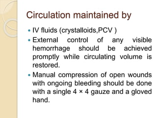 Circulation maintained by
 IV fluids (crystalloids,PCV )
 External control of any visible
hemorrhage should be achieved
promptly while circulating volume is
restored.
 Manual compression of open wounds
with ongoing bleeding should be done
with a single 4 × 4 gauze and a gloved
hand.
 