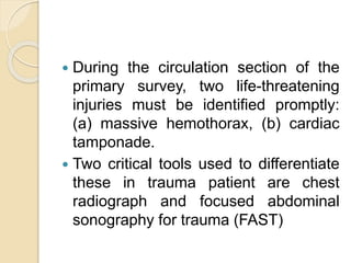  During the circulation section of the
primary survey, two life-threatening
injuries must be identified promptly:
(a) massive hemothorax, (b) cardiac
tamponade.
 Two critical tools used to differentiate
these in trauma patient are chest
radiograph and focused abdominal
sonography for trauma (FAST)
 