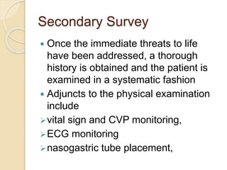 Secondary Survey
 Once the immediate threats to life
have been addressed, a thorough
history is obtained and the patient is
examined in a systematic fashion
 Adjuncts to the physical examination
include
vital sign and CVP monitoring,
ECG monitoring
nasogastric tube placement,
 