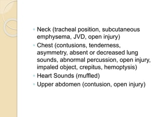 ◦ Neck (tracheal position, subcutaneous
emphysema, JVD, open injury)
◦ Chest (contusions, tenderness,
asymmetry, absent or decreased lung
sounds, abnormal percussion, open injury,
impaled object, crepitus, hemoptysis)
◦ Heart Sounds (muffled)
◦ Upper abdomen (contusion, open injury)
 