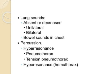  Lung sounds:
◦ Absent or decreased
 Unilateral
 Bilateral
◦ Bowel sounds in chest
 Percussion.
◦ Hyperresonance
 Pneumothorax
 Tension pneumothorax
◦ Hyporesonance (hemothorax)
 