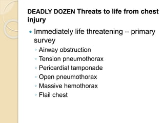 DEADLY DOZEN Threats to life from chest
injury
 Immediately life threatening – primary
survey
◦ Airway obstruction
◦ Tension pneumothorax
◦ Pericardial tamponade
◦ Open pneumothorax
◦ Massive hemothorax
◦ Flail chest
 