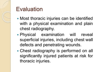 Evaluation
 Most thoracic injuries can be identified
with a physical examination and plain
chest radiography.
 Physical examination will reveal
superficial injuries, including chest wall
defects and penetrating wounds.
 Chest radiography is performed on all
significantly injured patients at risk for
thoracic injuries.
 