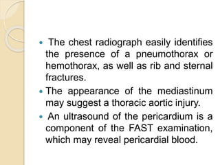  The chest radiograph easily identifies
the presence of a pneumothorax or
hemothorax, as well as rib and sternal
fractures.
 The appearance of the mediastinum
may suggest a thoracic aortic injury.
 An ultrasound of the pericardium is a
component of the FAST examination,
which may reveal pericardial blood.
 