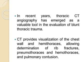  In recent years, thoracic CT
angiography has emerged as a
valuable tool in the evaluation of blunt
thoracic trauma.
 CT provides visualization of the chest
wall and hemithoraces, allowing
determination of rib fractures,
pneumothoraces and hemothoraces,
and pulmonary contusion.
 