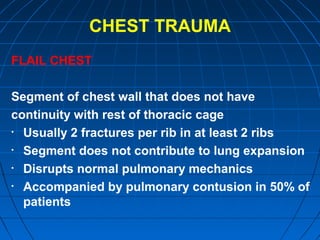 CHEST TRAUMA
FLAIL CHEST
Segment of chest wall that does not have
continuity with rest of thoracic cage
• Usually 2 fractures per rib in at least 2 ribs
• Segment does not contribute to lung expansion
• Disrupts normal pulmonary mechanics
• Accompanied by pulmonary contusion in 50% of
patients
 