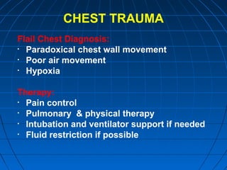 CHEST TRAUMA
Flail Chest Diagnosis:
• Paradoxical chest wall movement
• Poor air movement
• Hypoxia
Therapy:
• Pain control
• Pulmonary & physical therapy
• Intubation and ventilator support if needed
• Fluid restriction if possible
 
