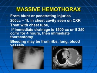 MASSIVE HEMOTHORAXMASSIVE HEMOTHORAX
• From blunt or penetrating injuries
• 200cc – 1L in chest cavity seen on CXR
• Treat with chest tube,
• if immediate drainage is 1500 cc or if 250
cc/hr for 4 hours, then immediate
thoracotomy
• Bleeding may be from ribs, lung, blood
vessels
 
