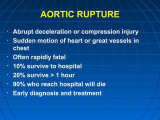 AORTIC RUPTURE
• Abrupt deceleration or compression injury
• Sudden motion of heart or great vessels in
chest
• Often rapidly fatal
• 10% survive to hospital
• 20% survive > 1 hour
• 90% who reach hospital will die
• Early diagnosis and treatment
 