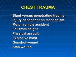 CHEST TRAUMA
• Blunt versus penetrating traumaBlunt versus penetrating trauma
• Injury dependent on mechanismInjury dependent on mechanism
• Motor vehicle accidentMotor vehicle accident
• Fall from heightFall from height
• Physical assaultPhysical assault
• Explosive blastExplosive blast
• Gunshot woundGunshot wound
• Stab woundStab wound
 