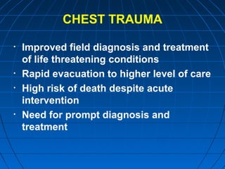 CHEST TRAUMA
• Improved field diagnosis and treatment
of life threatening conditions
• Rapid evacuation to higher level of care
• High risk of death despite acute
intervention
• Need for prompt diagnosis and
treatment
 