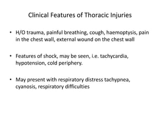 Clinical Features of Thoracic Injuries
• H/O trauma, painful breathing, cough, haemoptysis, pain
in the chest wall, external wound on the chest wall
• Features of shock, may be seen, i.e. tachycardia,
hypotension, cold periphery.
• May present with respiratory distress tachypnea,
cyanosis, respiratory difficulties
 