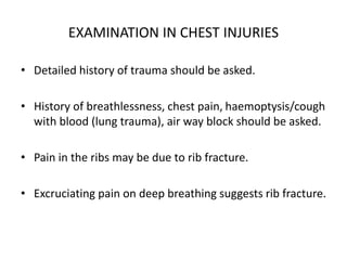 EXAMINATION IN CHEST INJURIES
• Detailed history of trauma should be asked.
• History of breathlessness, chest pain, haemoptysis/cough
with blood (lung trauma), air way block should be asked.
• Pain in the ribs may be due to rib fracture.
• Excruciating pain on deep breathing suggests rib fracture.
 