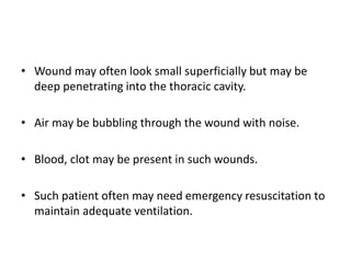 • Wound may often look small superficially but may be
deep penetrating into the thoracic cavity.
• Air may be bubbling through the wound with noise.
• Blood, clot may be present in such wounds.
• Such patient often may need emergency resuscitation to
maintain adequate ventilation.
 