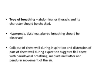 • Type of breathing – abdominal or thoracic and its
character should be checked.
• Hyperpnea, dyspnea, altered breathing should be
observed.
• Collapse of chest wall during inspiration and distension of
part of chest wall during expiration suggests flail chest
with paradoxical breathing, mediastinal flutter and
pendular movement of the air.
 
