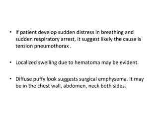 • If patient develop sudden distress in breathing and
sudden respiratory arrest, it suggest likely the cause is
tension pneumothorax .
• Localized swelling due to hematoma may be evident.
• Diffuse puffy look suggests surgical emphysema. It may
be in the chest wall, abdomen, neck both sides.
 