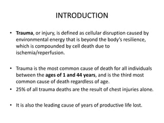 INTRODUCTION
• Trauma, or injury, is defined as cellular disruption caused by
environmental energy that is beyond the body’s resilience,
which is compounded by cell death due to
ischemia/reperfusion.
• Trauma is the most common cause of death for all individuals
between the ages of 1 and 44 years, and is the third most
common cause of death regardless of age.
• 25% of all trauma deaths are the result of chest injuries alone.
• It is also the leading cause of years of productive life lost.
 