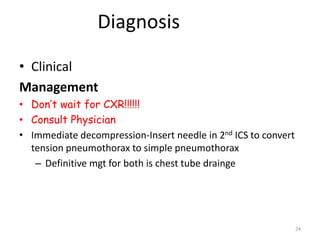 Diagnosis
• Clinical
Management
• Don’t wait for CXR!!!!!!
• Consult Physician
• Immediate decompression-Insert needle in 2nd ICS to convert
tension pneumothorax to simple pneumothorax
– Definitive mgt for both is chest tube drainge
24
 