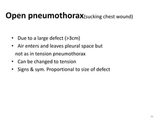 Open pneumothorax(sucking chest wound)
• Due to a large defect (>3cm)
• Air enters and leaves pleural space but
not as in tension pneumothorax
• Can be changed to tension
• Signs & sym. Proportional to size of defect
26
 