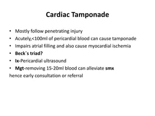 Cardiac Tamponade
• Mostly follow penetrating injury
• Acutely,<100ml of pericardial blood can cause tamponade
• Impairs atrial filling and also cause myocardial ischemia
• Beck`s triad?
• Ix-Pericardial ultrasound
• Mgt-removing 15-20ml blood can alleviate smx
hence early consultation or referral
 