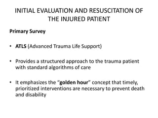 INITIAL EVALUATION AND RESUSCITATION OF
THE INJURED PATIENT
Primary Survey
• ATLS (Advanced Trauma Life Support)
• Provides a structured approach to the trauma patient
with standard algorithms of care
• It emphasizes the “golden hour” concept that timely,
prioritized interventions are necessary to prevent death
and disability
 