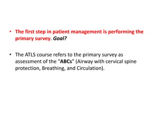 • The first step in patient management is performing the
primary survey. Goal?
• The ATLS course refers to the primary survey as
assessment of the “ABCs” (Airway with cervical spine
protection, Breathing, and Circulation).
 