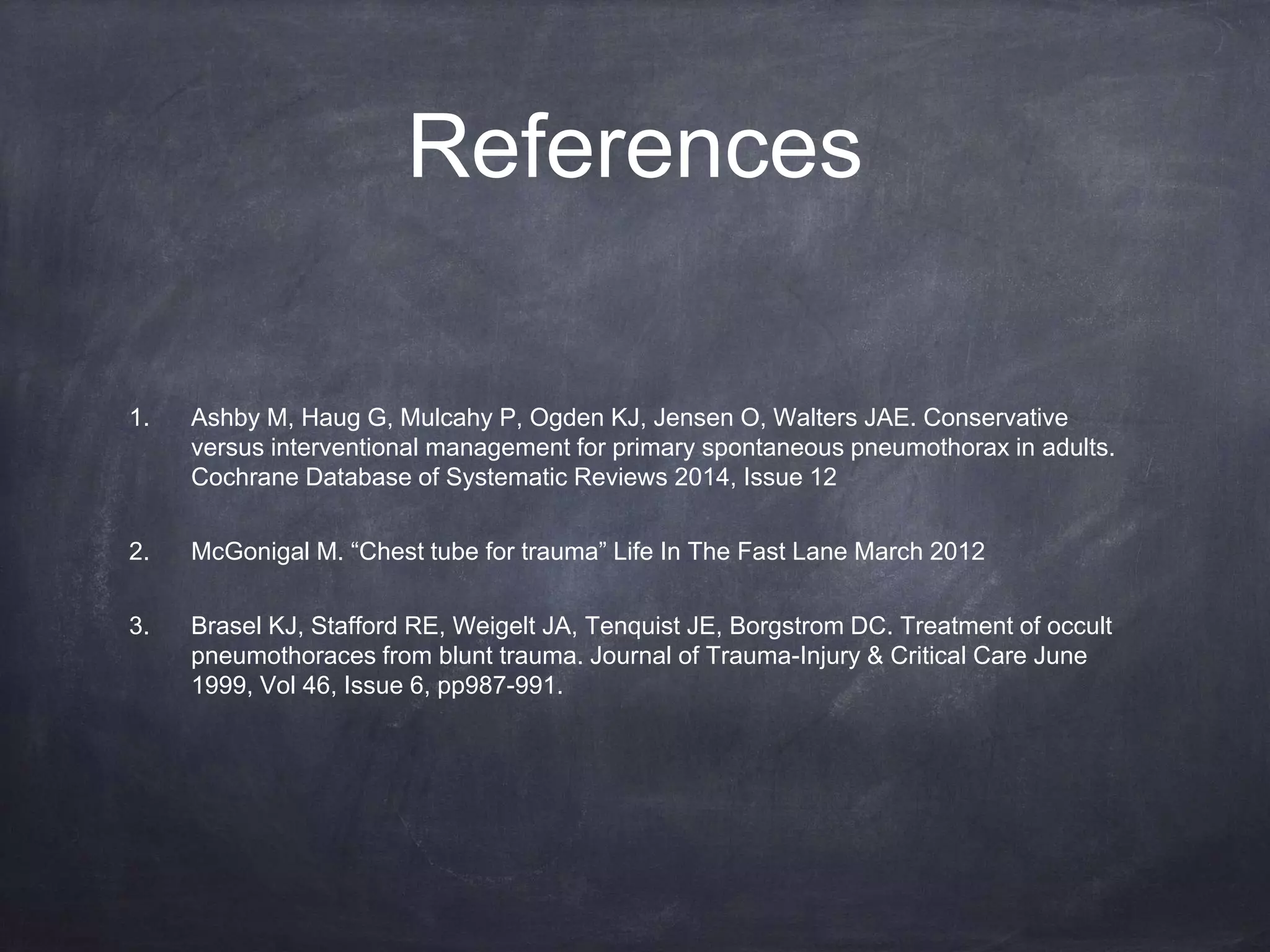 References
1. Ashby M, Haug G, Mulcahy P, Ogden KJ, Jensen O, Walters JAE. Conservative
versus interventional management for primary spontaneous pneumothorax in adults.
Cochrane Database of Systematic Reviews 2014, Issue 12
2. McGonigal M. “Chest tube for trauma” Life In The Fast Lane March 2012
3. Brasel KJ, Stafford RE, Weigelt JA, Tenquist JE, Borgstrom DC. Treatment of occult
pneumothoraces from blunt trauma. Journal of Trauma-Injury & Critical Care June
1999, Vol 46, Issue 6, pp987-991.