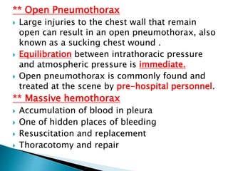 ** Open Pneumothorax
 Large injuries to the chest wall that remain
open can result in an open pneumothorax, also
known as a sucking chest wound .
 Equilibration between intrathoracic pressure
and atmospheric pressure is immediate.
 Open pneumothorax is commonly found and
treated at the scene by pre-hospital personnel.
** Massive hemothorax
 Accumulation of blood in pleura
 One of hidden places of bleeding
 Resuscitation and replacement
 Thoracotomy and repair
 