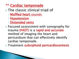 ** Cardiac tamponade
 The classic clinical triad of
◦ Muffled heart sounds
◦ Hypotension
◦ Distended veins
 Focused assessment with sonography for
trauma (FAST) is a rapid and accurate
method of imaging the heart and
pericardium that can effectively identify
cardiac tamponade.
 Treatment subxiphoid pericardiocentesis
 