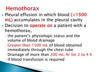  Pleural effusion in which blood (<1500
mL) accumulates in the pleural cavity
 Decision to operate on a patient with a
hemothorax,
◦ the patient’s physiologic status and the
volume of blood drainage
◦ Greater than 1500 mL of blood obtained
immediately through the chest tube
◦ Drainage of more than 200 mL/hr for 2 to 4 h
◦ if blood transfusion is required
 