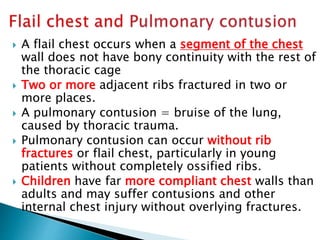  A flail chest occurs when a segment of the chest
wall does not have bony continuity with the rest of
the thoracic cage
 Two or more adjacent ribs fractured in two or
more places.
 A pulmonary contusion = bruise of the lung,
caused by thoracic trauma.
 Pulmonary contusion can occur without rib
fractures or flail chest, particularly in young
patients without completely ossified ribs.
 Children have far more compliant chest walls than
adults and may suffer contusions and other
internal chest injury without overlying fractures.
 