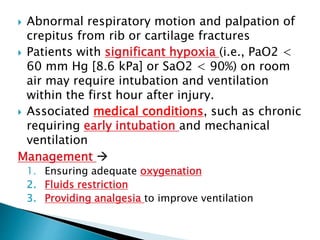  Abnormal respiratory motion and palpation of
crepitus from rib or cartilage fractures
 Patients with significant hypoxia (i.e., PaO2 <
60 mm Hg [8.6 kPa] or SaO2 < 90%) on room
air may require intubation and ventilation
within the first hour after injury.
 Associated medical conditions, such as chronic
requiring early intubation and mechanical
ventilation
Management 
1. Ensuring adequate oxygenation
2. Fluids restriction
3. Providing analgesia to improve ventilation
 