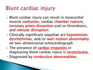  Blunt cardiac injury can result in myocardial
muscle contusion, cardiac chamber rupture,
coronary artery dissection and/or thrombosis,
and valvular disruption.
 Clinically significant sequelae are hypotension,
dysrhythmias, and/or wall-motion abnormality
on two-dimensional echocardiograph
 The presence of cardiac troponins in
diagnosing blunt cardiac injury is inconclusive.
 Diagnosed by conduction abnormalities
 