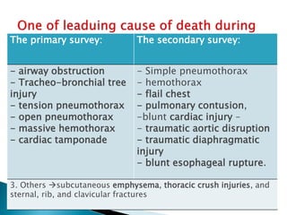 The primary survey: The secondary survey:
- airway obstruction
- Tracheo-bronchial tree
injury
- tension pneumothorax
- open pneumothorax
- massive hemothorax
- cardiac tamponade
- Simple pneumothorax
- hemothorax
- flail chest
- pulmonary contusion,
-blunt cardiac injury –
- traumatic aortic disruption
- traumatic diaphragmatic
injury
- blunt esophageal rupture.
3. Others subcutaneous emphysema, thoracic crush injuries, and
sternal, rib, and clavicular fractures
 