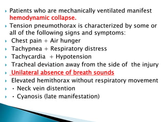  Patients who are mechanically ventilated manifest
hemodynamic collapse.
 Tension pneumothorax is characterized by some or
all of the following signs and symptoms:
 Chest pain + Air hunger
 Tachypnea + Respiratory distress
 Tachycardia + Hypotension
 Tracheal deviation away from the side of the injury
 Unilateral absence of breath sounds
 Elevated hemithorax without respiratory movement
 • Neck vein distention
 • Cyanosis (late manifestation)
 