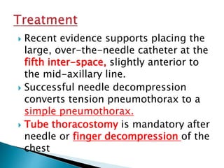  Recent evidence supports placing the
large, over-the-needle catheter at the
fifth inter-space, slightly anterior to
the mid-axillary line.
 Successful needle decompression
converts tension pneumothorax to a
simple pneumothorax.
 Tube thoracostomy is mandatory after
needle or finger decompression of the
chest
 