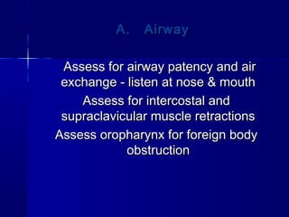A. AirwayA. Airway
Assess for airway patency and airAssess for airway patency and air
exchange - listen at nose & mouthexchange - listen at nose & mouth
Assess for intercostal andAssess for intercostal and
supraclavicular muscle retractionssupraclavicular muscle retractions
Assess oropharynx for foreign bodyAssess oropharynx for foreign body
obstructionobstruction
 
