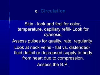 C.C. CirculationCirculation
Skin - look and feel for color,Skin - look and feel for color,
temperature, capillary refill- Look fortemperature, capillary refill- Look for
cyanosis.cyanosis.
Assess pulses for quality, rate, regularityAssess pulses for quality, rate, regularity
Look at neck veins - flat vs. distended-Look at neck veins - flat vs. distended-
fluid deficit or decreased supply to bodyfluid deficit or decreased supply to body
from heart due to compression.from heart due to compression.
Assess the B.P.Assess the B.P.
 