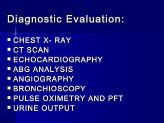 Diagnostic Evaluation:Diagnostic Evaluation:
 CHEST X- RAYCHEST X- RAY
 CT SCANCT SCAN
 ECHOCARDIOGRAPHYECHOCARDIOGRAPHY
 ABG ANALYSISABG ANALYSIS
 ANGIOGRAPHYANGIOGRAPHY
 BRONCHIOSCOPYBRONCHIOSCOPY
 PULSE OXIMETRY AND PFTPULSE OXIMETRY AND PFT
 URINE OUTPUTURINE OUTPUT
 
