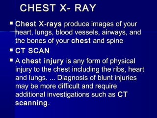 CHEST X- RAYCHEST X- RAY
 Chest XChest X--raysrays produce images of your produce images of your
heart, lungs, blood vessels, airways, andheart, lungs, blood vessels, airways, and
the bones of your the bones of your chestchest and spine and spine
 CT SCANCT SCAN
 A A chest injurychest injury is any form of physical is any form of physical
injury to the chest including the ribs, heartinjury to the chest including the ribs, heart
and lungs. ... Diagnosis of blunt injuriesand lungs. ... Diagnosis of blunt injuries
may be more difficult and requiremay be more difficult and require
additional investigations such as additional investigations such as CTCT
scanningscanning..
 